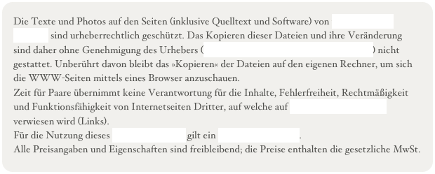 Die Texte und Photos auf den Seiten (inklusive Quelltext und Software) von www.zeit-fuer-paare.de sind urheberrechtlich geschützt. Das Kopieren dieser Dateien und ihre Veränderung sind daher ohne Genehmigung des Urhebers (Heike Nordwald und Thomas Nordwald) nicht gestattet. Unberührt davon bleibt das »Kopieren« der Dateien auf den eigenen Rechner, um sich die WWW-Seiten mittels eines Browser anzuschauen.&#10;Zeit für Paare übernimmt keine Verantwortung für die Inhalte, Fehlerfreiheit, Rechtmäßigkeit und Funktionsfähigkeit von Internetseiten Dritter, auf welche auf www.zeit-fuer-paare.de verwiesen wird (Links).&#10;Für die Nutzung dieses Internetangebots gilt ein Haftungsausschluss.&#10;Alle Preisangaben und Eigenschaften sind freibleibend; die Preise enthalten die gesetzliche MwSt.