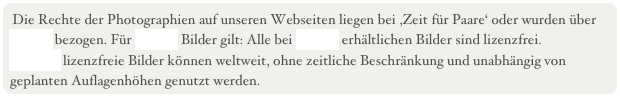 Die Rechte der Photographien auf unseren Webseiten liegen bei ,Zeit f&uuml;r Paare&lsquo; oder wurden &uuml;ber Fotolia bezogen. F&uuml;r Fotolia Bilder gilt: Alle bei Fotolia erh&auml;ltlichen Bilder sind lizenzfrei.&amp;#13;Fotolia&rsquo;s lizenzfreie Bilder k&ouml;nnen weltweit, ohne zeitliche Beschr&auml;nkung und unabh&auml;ngig von geplanten Auflagenh&ouml;hen genutzt werden.